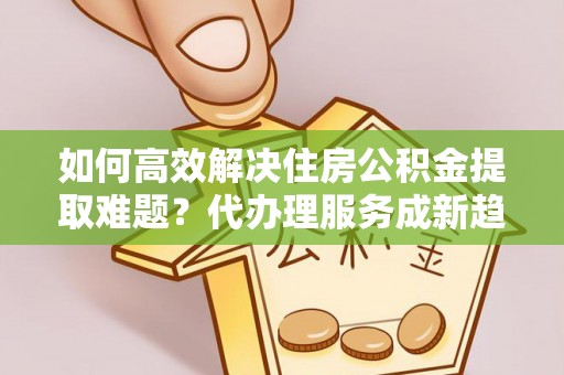 卫辉如何高效解决住房公积金提取难题？代办理服务成新趋势