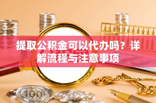 卫辉提取公积金可以代办吗？详解流程与注意事项