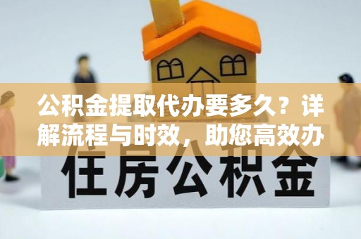 卫辉公积金提取代办要多久？详解流程与时效，助您高效办理