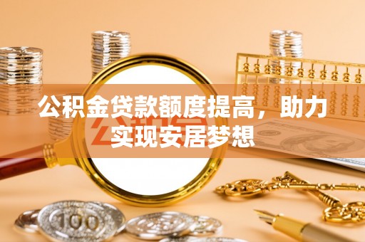 卫辉公积金贷款额度提高，助力实现安居梦想