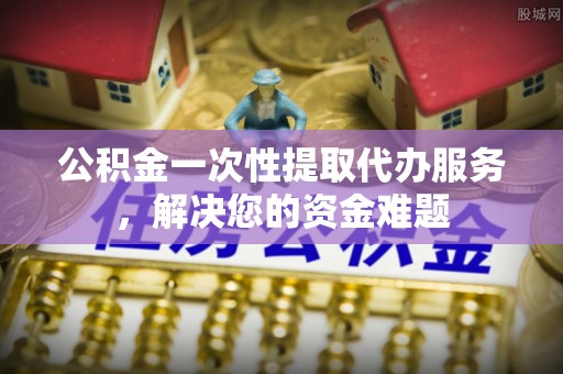 卫辉公积金一次性提取代办服务，解决您的资金难题
