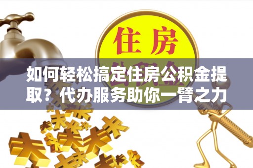 卫辉如何轻松搞定住房公积金提取？代办服务助你一臂之力