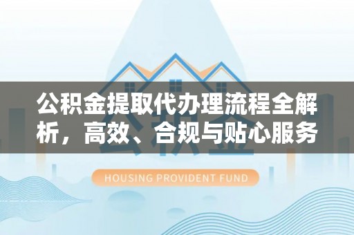 卫辉公积金提取代办理流程全解析，高效、合规与贴心服务