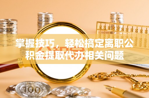 卫辉掌握技巧，轻松搞定离职公积金提取代办相关问题
