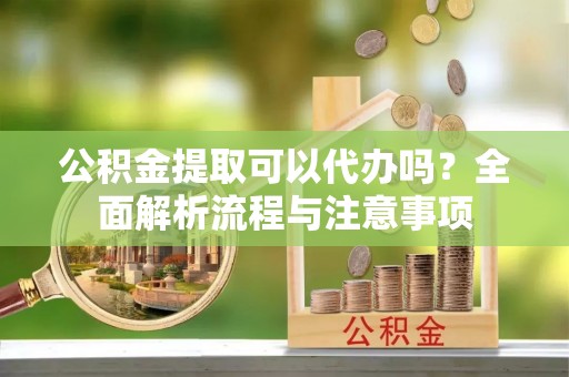 卫辉公积金提取可以代办吗？全面解析流程与注意事项