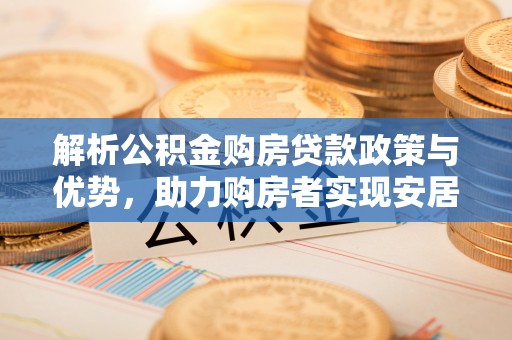 卫辉解析公积金购房贷款政策与优势，助力购房者实现安居梦想