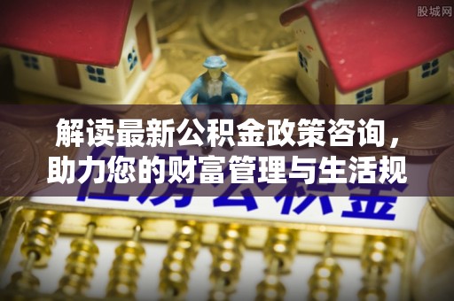 卫辉解读最新公积金政策咨询，助力您的财富管理与生活规划