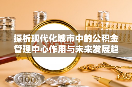卫辉探析现代化城市中的公积金管理中心作用与未来发展趋势
