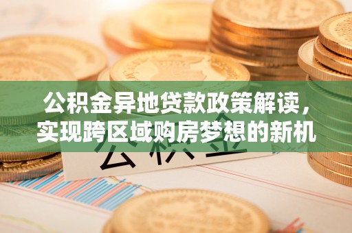 卫辉公积金异地贷款政策解读，实现跨区域购房梦想的新机遇
