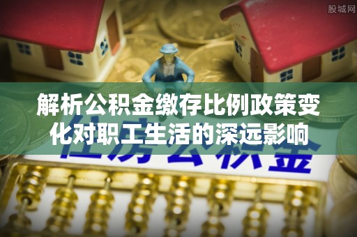 卫辉解析公积金缴存比例政策变化对职工生活的深远影响