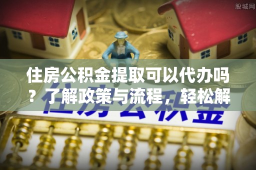 卫辉住房公积金提取可以代办吗？了解政策与流程，轻松解决疑惑