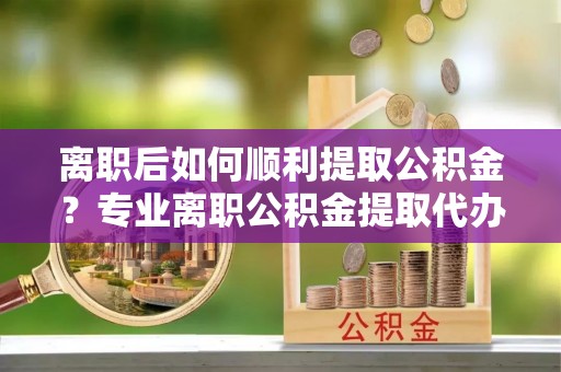卫辉离职后如何顺利提取公积金？专业离职公积金提取代办服务指南