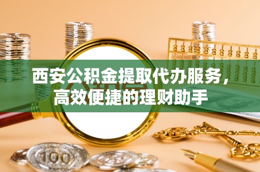 卫辉西安公积金提取代办服务，高效便捷的理财助手