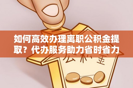 卫辉如何高效办理离职公积金提取？代办服务助力省时省力