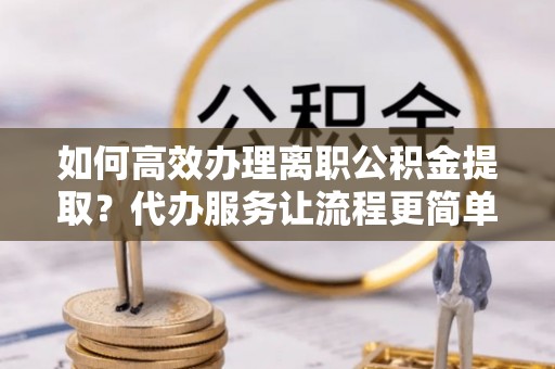 卫辉如何高效办理离职公积金提取？代办服务让流程更简单