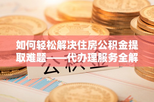卫辉如何轻松解决住房公积金提取难题——代办理服务全解析