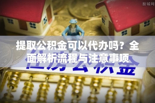 卫辉提取公积金可以代办吗？全面解析流程与注意事项
