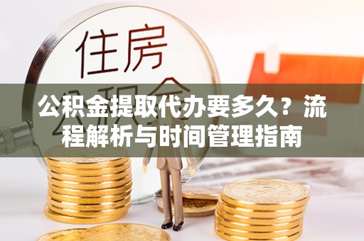 卫辉公积金提取代办要多久？流程解析与时间管理指南