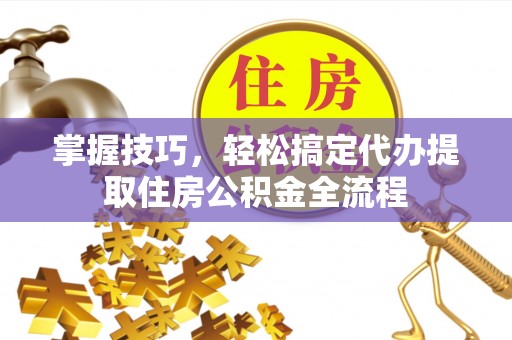 卫辉掌握技巧，轻松搞定代办提取住房公积金全流程
