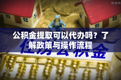 卫辉公积金提取可以代办吗？了解政策与操作流程