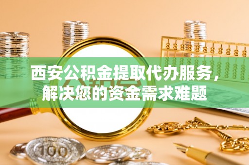 卫辉西安公积金提取代办服务，解决您的资金需求难题