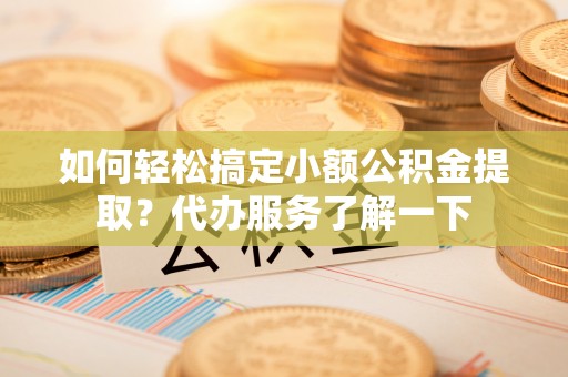 卫辉如何轻松搞定小额公积金提取？代办服务了解一下