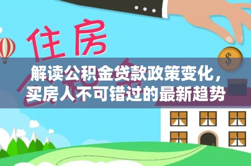 卫辉解读公积金贷款政策变化，买房人不可错过的最新趋势