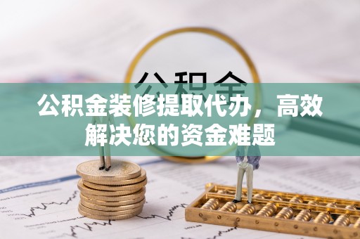 卫辉公积金装修提取代办，高效解决您的资金难题
