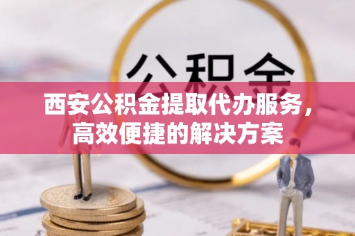 卫辉西安公积金提取代办服务，高效便捷的解决方案