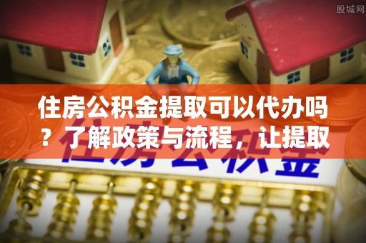 卫辉住房公积金提取可以代办吗？了解政策与流程，让提取更便捷