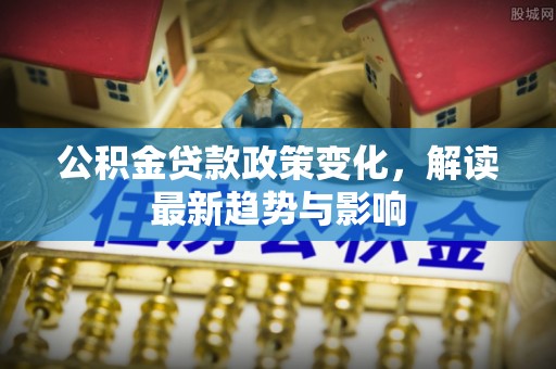 卫辉公积金贷款政策变化，解读最新趋势与影响