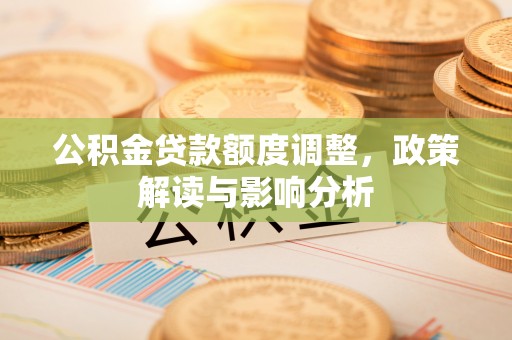 卫辉公积金贷款额度调整，政策解读与影响分析