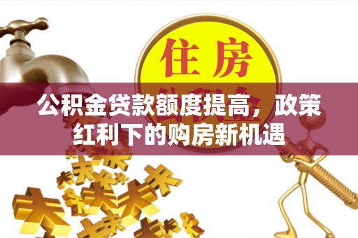 卫辉公积金贷款额度提高，政策红利下的购房新机遇
