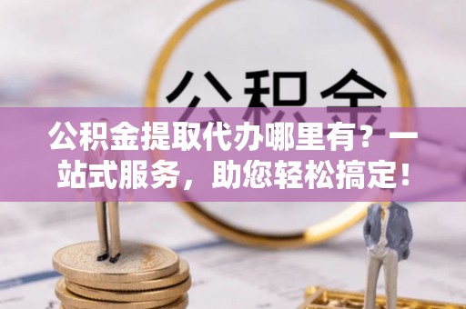 卫辉公积金提取代办哪里有？一站式服务，助您轻松搞定！