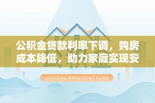 卫辉公积金贷款利率下调，购房成本降低，助力家庭实现安居梦