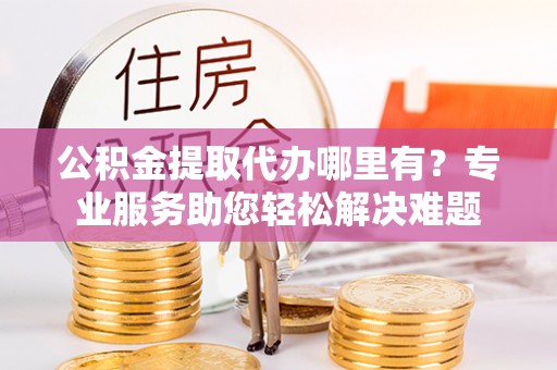 卫辉公积金提取代办哪里有？专业服务助您轻松解决难题