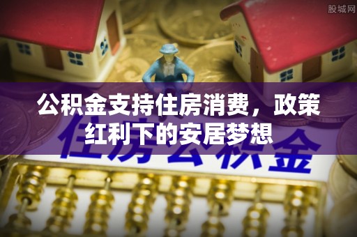 卫辉公积金支持住房消费，政策红利下的安居梦想