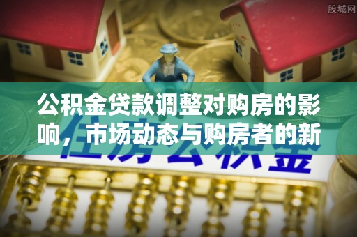 卫辉公积金贷款调整对购房的影响，市场动态与购房者的新选择