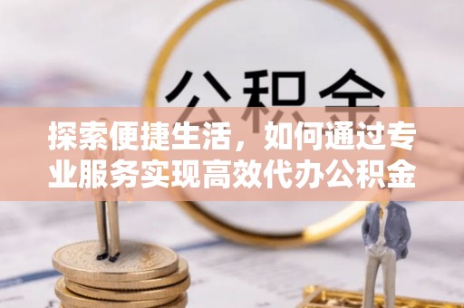 卫辉探索便捷生活，如何通过专业服务实现高效代办公积金提取