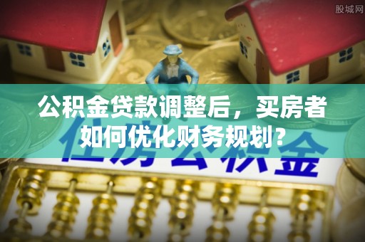 卫辉公积金贷款调整后，买房者如何优化财务规划？