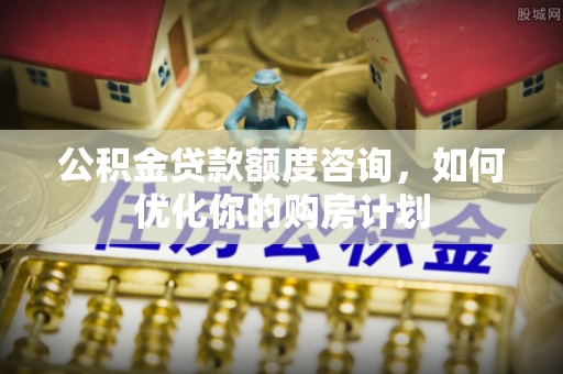卫辉公积金贷款额度咨询，如何优化你的购房计划