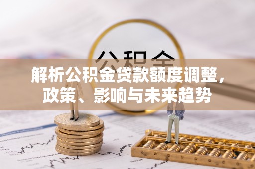 卫辉解析公积金贷款额度调整，政策、影响与未来趋势