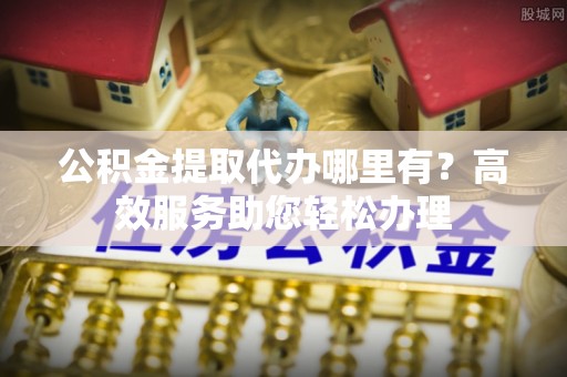 卫辉公积金提取代办哪里有？高效服务助您轻松办理