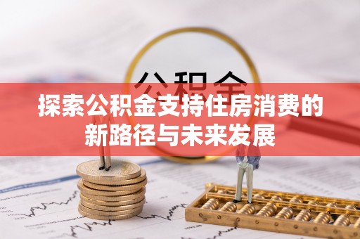卫辉探索公积金支持住房消费的新路径与未来发展