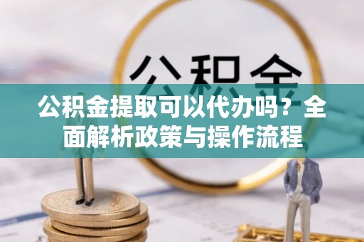 卫辉公积金提取可以代办吗？全面解析政策与操作流程