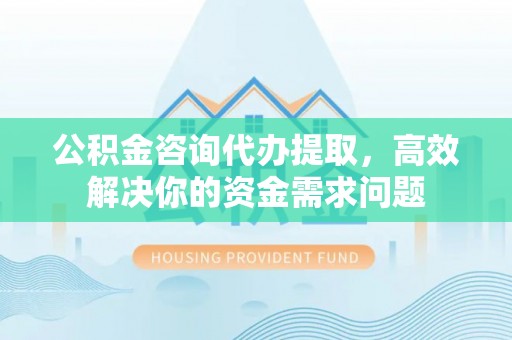 卫辉公积金咨询代办提取，高效解决你的资金需求问题