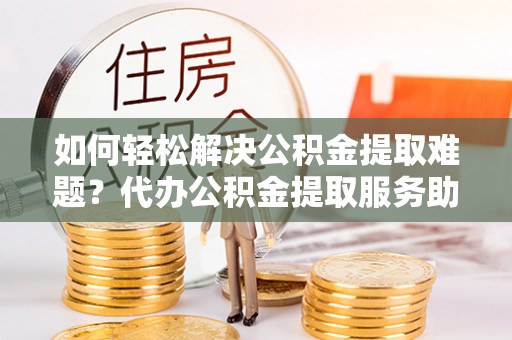 卫辉如何轻松解决公积金提取难题？代办公积金提取服务助您一臂之力