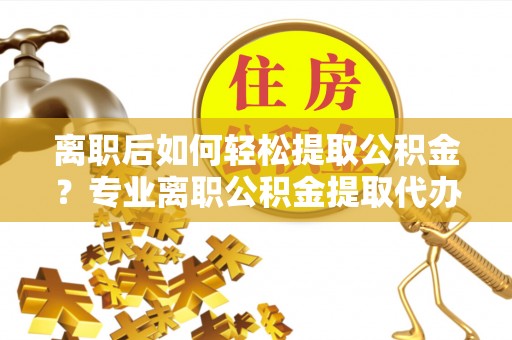 卫辉离职后如何轻松提取公积金？专业离职公积金提取代办服务指南