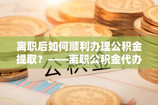 卫辉离职后如何顺利办理公积金提取？——离职公积金代办提取全攻略