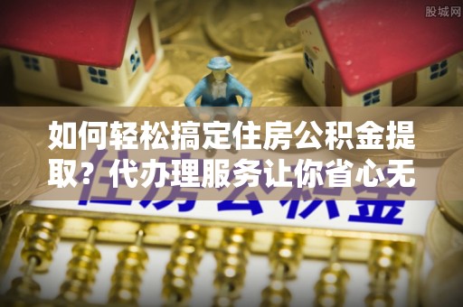 卫辉如何轻松搞定住房公积金提取？代办理服务让你省心无忧